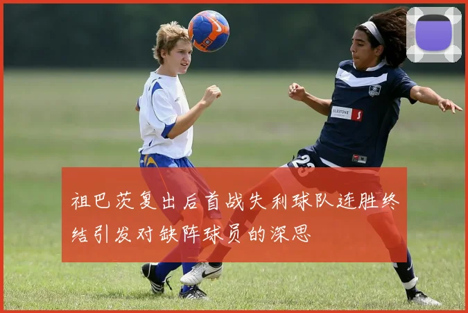 祖巴茨复出后首战失利球队连胜终结引发对缺阵球员的深思