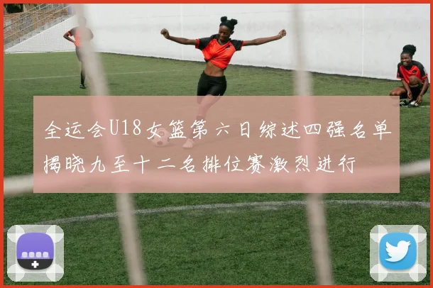 全运会U18女篮第六日综述四强名单揭晓九至十二名排位赛激烈进行
