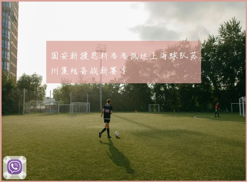 国安新援恩科洛洛抵达上海球队苏州集结备战新赛季