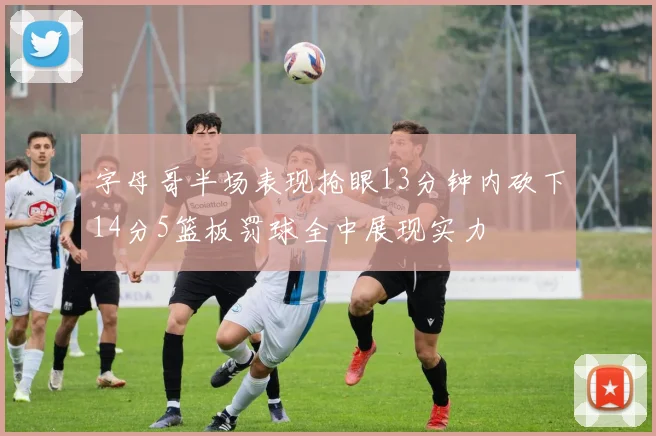 字母哥半场表现抢眼13分钟内砍下14分5篮板罚球全中展现实力