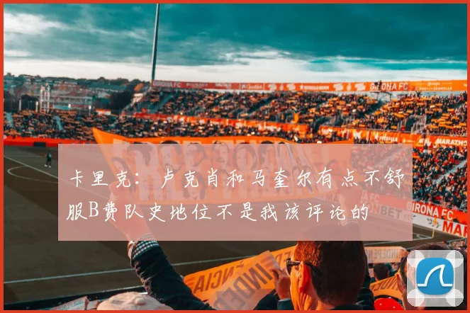 卡里克：卢克肖和马奎尔有点不舒服B费队史地位不是我该评论的