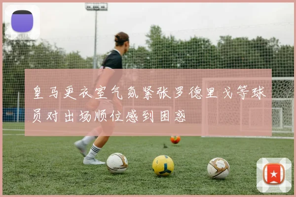 皇马更衣室气氛紧张罗德里戈等球员对出场顺位感到困惑