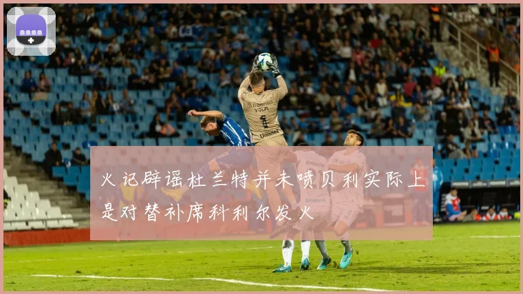 火记辟谣杜兰特并未喷贝利实际上是对替补席科利尔发火