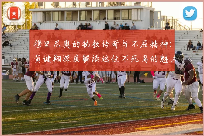 穆里尼奥的执教传奇与不屈精神：黄健翔深度解读这位不死鸟的魅力
