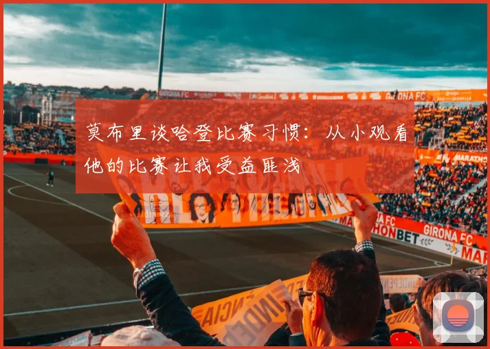 莫布里谈哈登比赛习惯：从小观看他的比赛让我受益匪浅