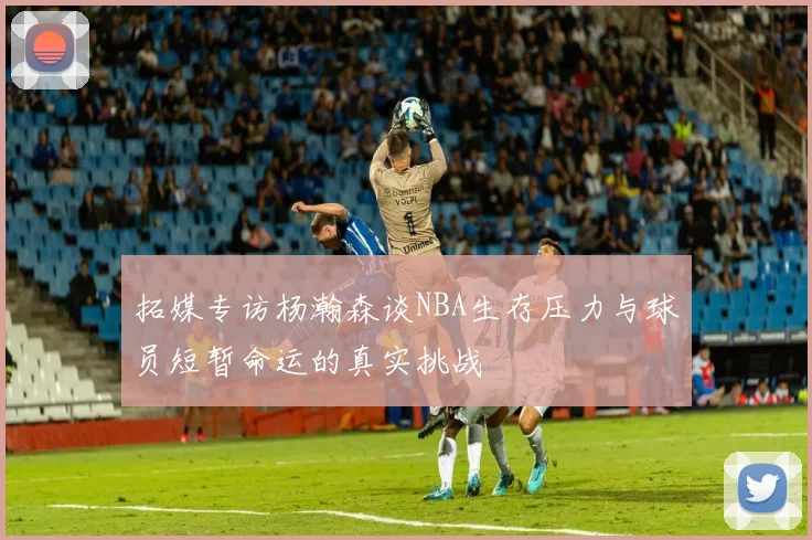 拓媒专访杨瀚森谈NBA生存压力与球员短暂命运的真实挑战