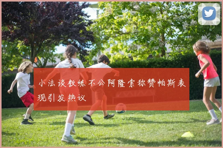 小法谈教练不公阿隆索称赞帕斯表现引发热议