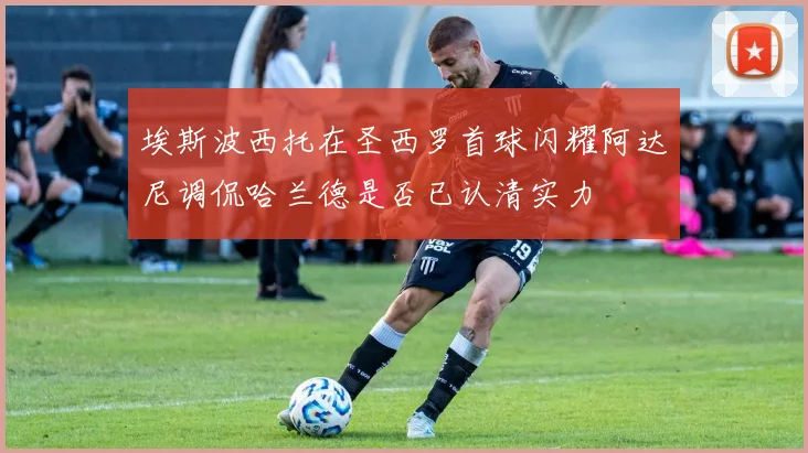 埃斯波西托在圣西罗首球闪耀阿达尼调侃哈兰德是否已认清实力
