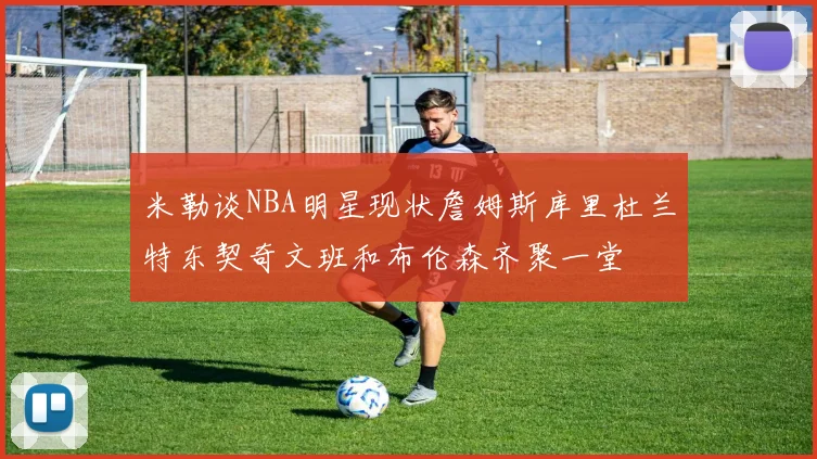米勒谈NBA明星现状詹姆斯库里杜兰特东契奇文班和布伦森齐聚一堂