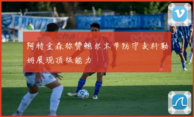 阿特金森称赞鲍尔末节防守麦科勒姆展现顶级能力