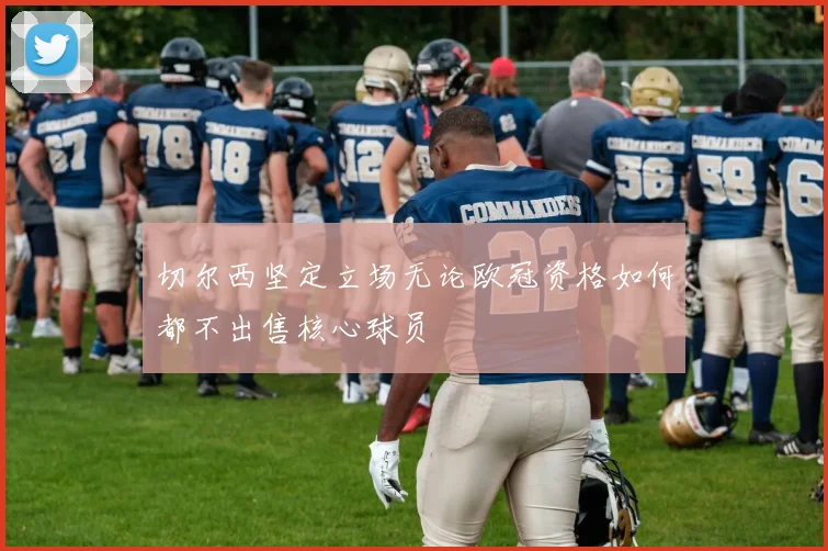 切尔西坚定立场无论欧冠资格如何都不出售核心球员