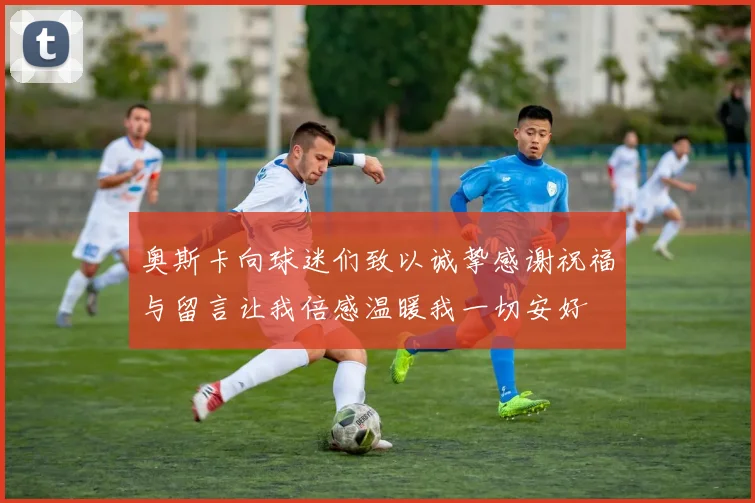 奥斯卡向球迷们致以诚挚感谢祝福与留言让我倍感温暖我一切安好