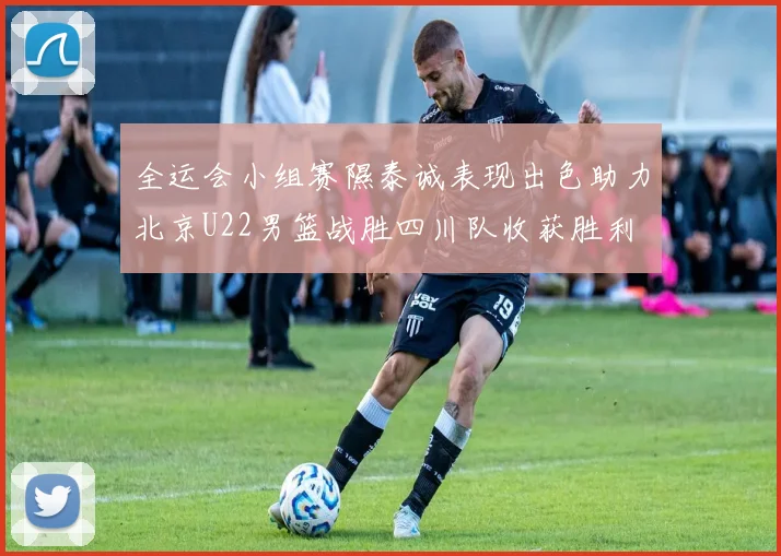 全运会小组赛隰泰诚表现出色助力北京U22男篮战胜四川队收获胜利