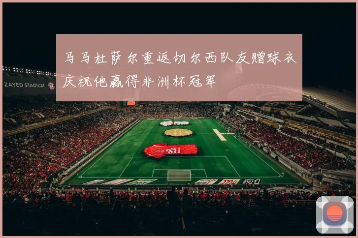 马马杜萨尔重返切尔西队友赠球衣庆祝他赢得非洲杯冠军