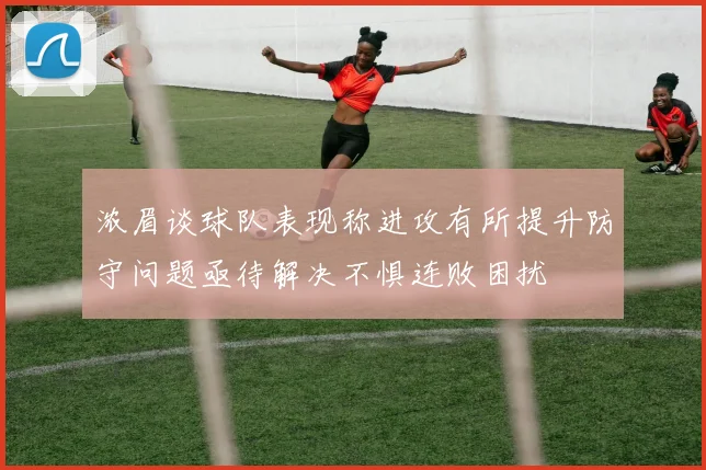 浓眉谈球队表现称进攻有所提升防守问题亟待解决不惧连败困扰