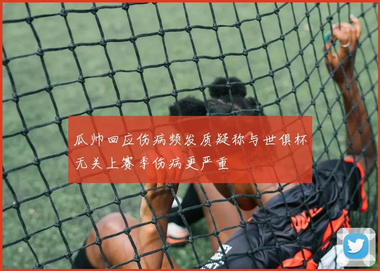 瓜帅回应伤病频发质疑称与世俱杯无关上赛季伤病更严重