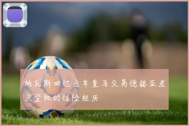 纳瓦斯回忆当年皇马交易德赫亚差点登机的惊险经历