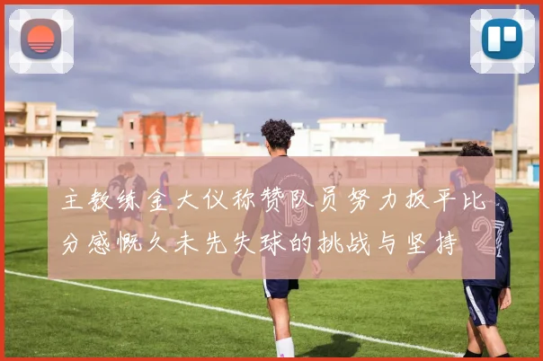 主教练金大仪称赞队员努力扳平比分感慨久未先失球的挑战与坚持