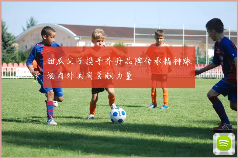 甜瓜父子携手乔丹品牌传承精神球场内外共同贡献力量