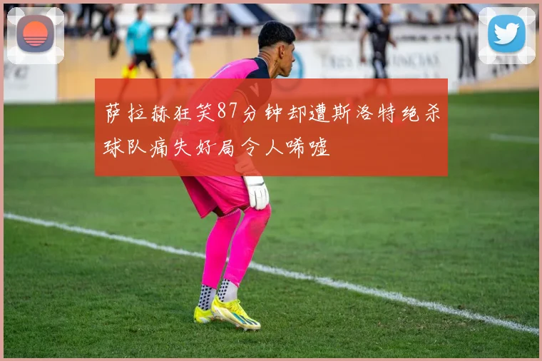 萨拉赫狂笑87分钟却遭斯洛特绝杀球队痛失好局令人唏嘘