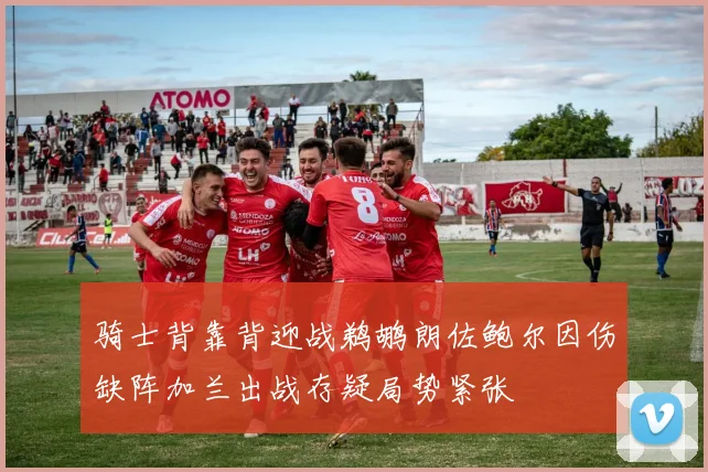 骑士背靠背迎战鹈鹕朗佐鲍尔因伤缺阵加兰出战存疑局势紧张