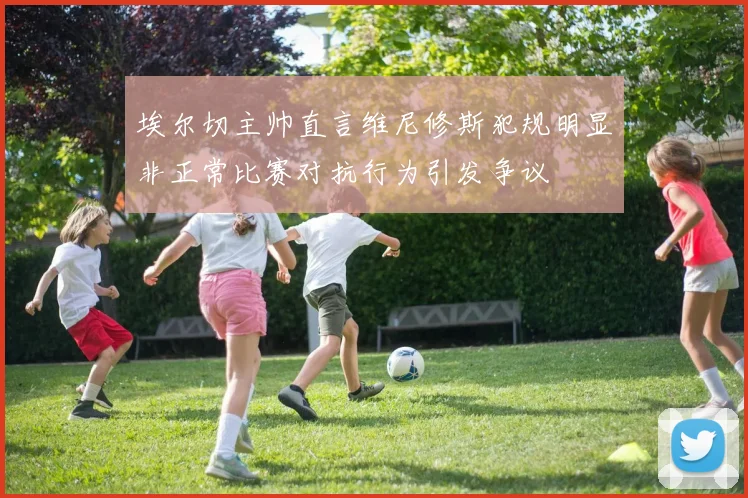 埃尔切主帅直言维尼修斯犯规明显非正常比赛对抗行为引发争议