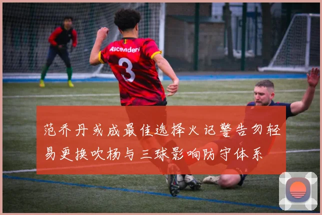 范乔丹或成最佳选择火记警告勿轻易更换吹杨与三球影响防守体系
