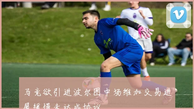 马竞欲引进波尔图中场维加交易进展缓慢未达成协议