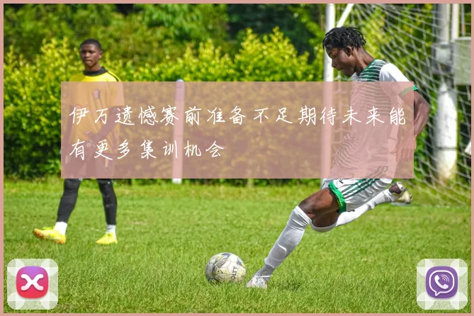 伊万遗憾赛前准备不足期待未来能有更多集训机会